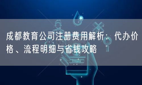 成都教育公司注册费用解析：代办价格、流程明细与省钱攻略