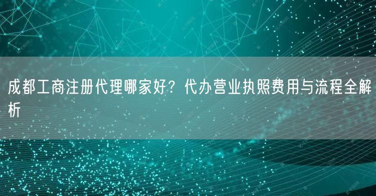 成都工商注册代理哪家好？代办营业执照费用与流程全解析