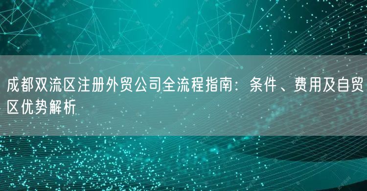 成都双流区注册外贸公司全流程指南：条件、费用及自贸区优势解析