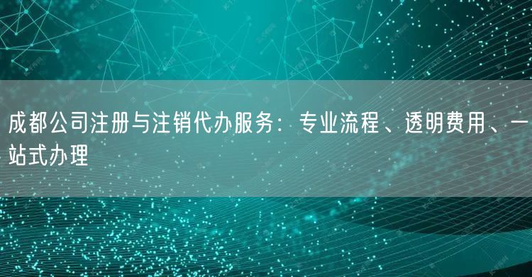 成都公司注册与注销代办服务：专业流程、透明费用、一站式办理