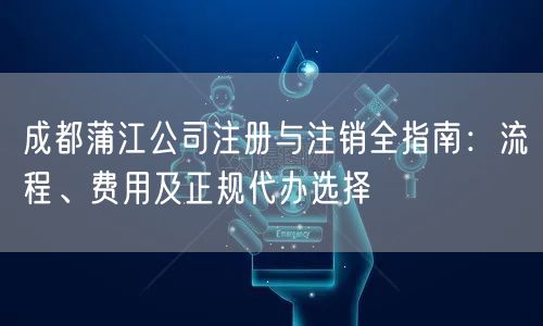 成都蒲江公司注册与注销全指南：流程、费用及正规代办选择