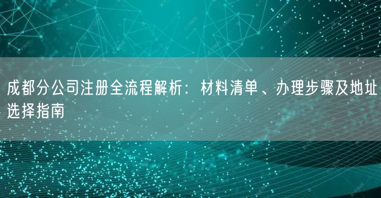 成都分公司注册全流程解析：材料清单、办理步骤及地址选择指南