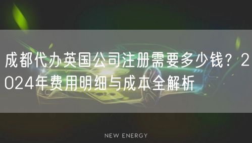 成都代办英国公司注册需要多少钱？2024年费用明细与成本全解析