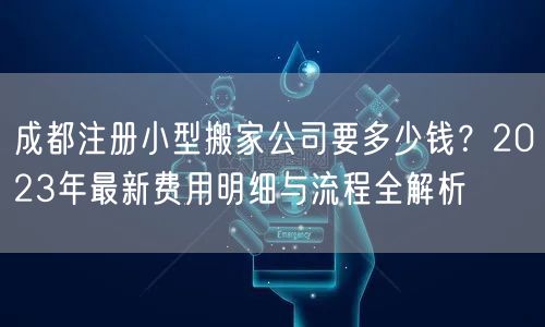 成都注册小型搬家公司要多少钱？2023年最新费用明细与流程全解析