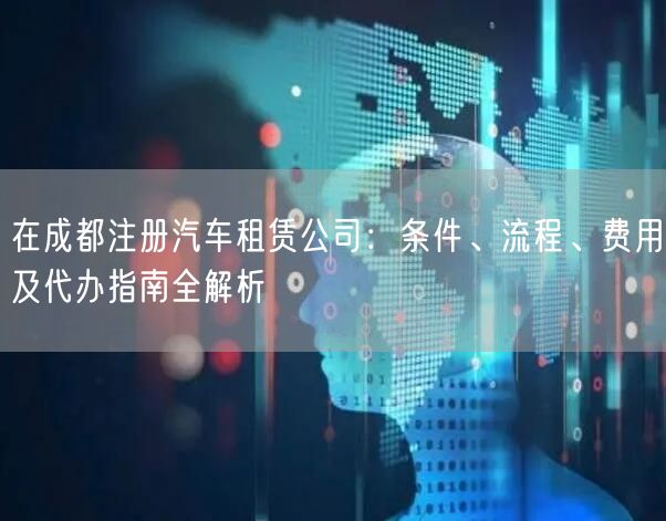 在成都注册汽车租赁公司:条件、流程、费用及代办指南全解析 在成都注册汽车租赁公司:条件、流程、费用及代办指南全解析
