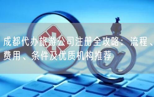 成都代办旅游公司注册全攻略:流程、费用、条件及优质机构推荐 成都代办旅游公司注册全攻略:流程、费用、条件及优质机构推荐