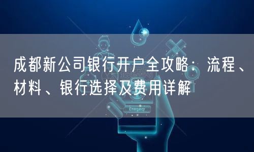 成都新公司银行开户全攻略：流程、材料、银行选择及费用详解