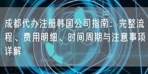 成都代办注册韩国公司指南：完整流程、费用明细、时间周期与注意事项详解