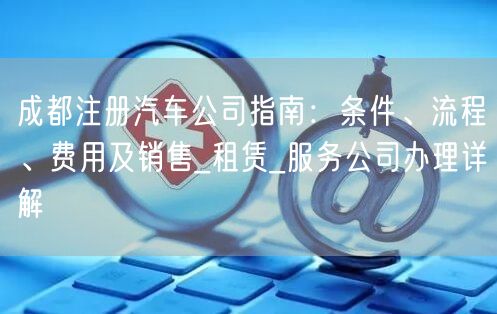 成都注册汽车公司指南:条件、流程、费用及销售_租赁_服务公司办理详解 成都注册汽车公司指南:条件、流程、费用及销售_租赁_服务公司办理详解