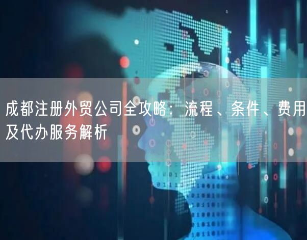 成都注册外贸公司全攻略：流程、条件、费用及代办服务解析