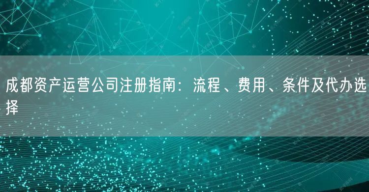 成都资产运营公司注册指南：流程、费用、条件及代办选择