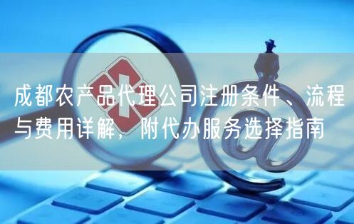 成都农产品代理公司注册条件、流程与费用详解,附代办服务选择指南 成都农产品代理公司注册条件、流程与费用详解,附代办服务选择指南