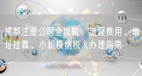 成都注册公司全攻略：流程费用、地址挂靠、小规模纳税人办理指南