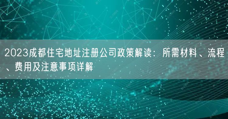 2023成都住宅地址注册公司政策解读：所需材料、流程、费用及注意事项详解