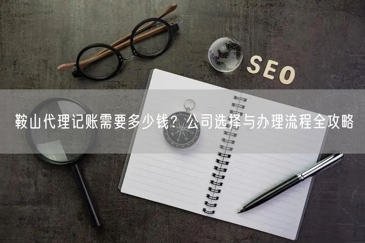 鞍山代理记账需要多少钱？公司选择与办理流程全攻略