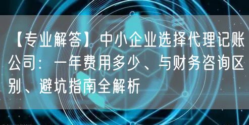 【专业解答】中小企业选择代理记账公司：一年费用多少、与财务咨询区别、避坑指南全解析