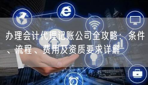办理会计代理记账公司全攻略：条件、流程、费用及资质要求详解