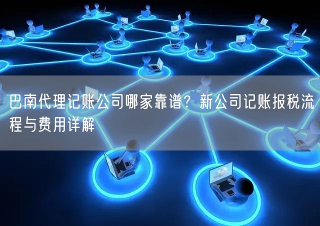巴南代理记账公司哪家靠谱？新公司记账报税流程与费用详解