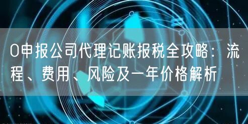 0申报公司代理记账报税全攻略：流程、费用、风险及一年价格解析