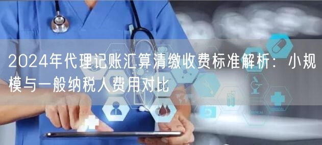 2024年代理记账汇算清缴收费标准解析：小规模与一般纳税人费用对比