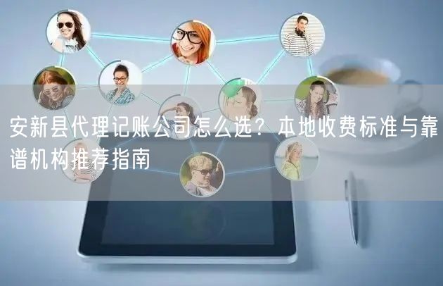 安新县代理记账公司怎么选？本地收费标准与靠谱机构推荐指南