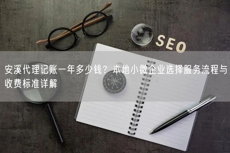 安溪代理记账一年多少钱？本地小微企业选择服务流程与收费标准详解