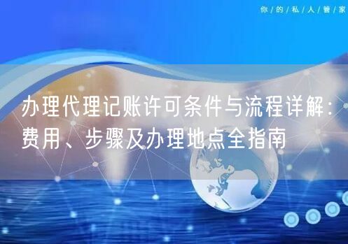办理代理记账许可条件与流程详解：费用、步骤及办理地点全指南
