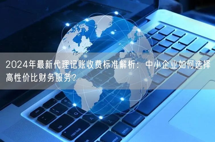 2024年最新代理记账收费标准解析:中小企业如何选择高性价比财务服务? 2024年最新代理记账收费标准解析:中小企业如何选择高性价比财务服务?