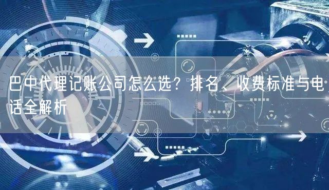 巴中代理记账公司怎么选？排名、收费标准与电话全解析