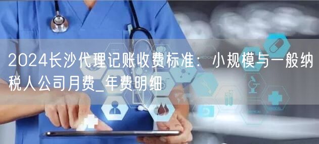 2024长沙代理记账收费标准：小规模与一般纳税人公司月费_年费明细