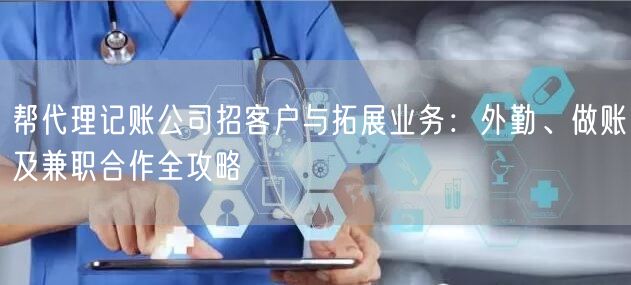 帮代理记账公司招客户与拓展业务：外勤、做账及兼职合作全攻略