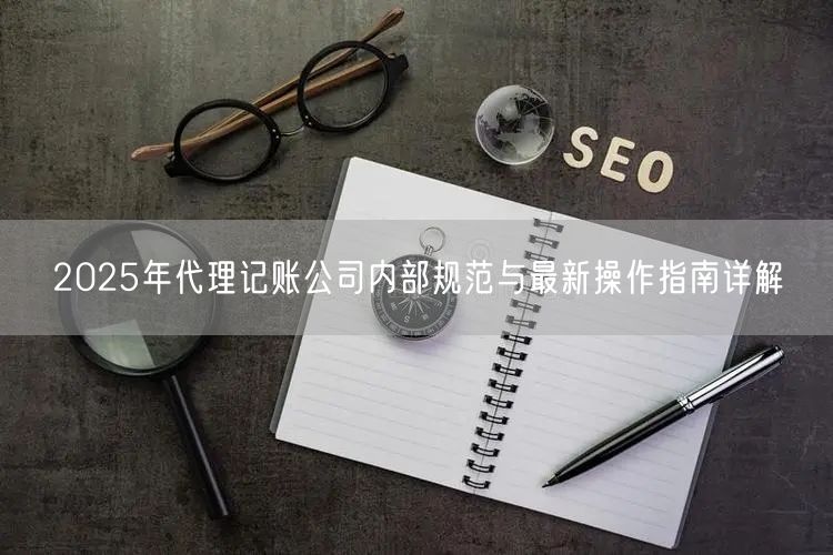 2025年代理记账公司内部规范与最新操作指南详解 2025年代理记账公司内部规范与最新操作指南详解