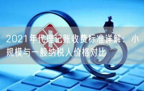 2021年代理记账收费标准详解：小规模与一般纳税人价格对比