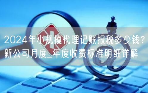 2024年小规模代理记账报税多少钱？新公司月度_年度收费标准明细详解