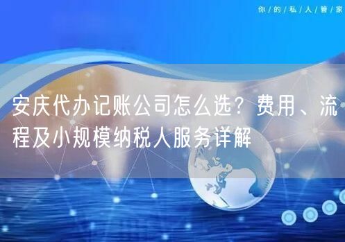 安庆代办记账公司怎么选？费用、流程及小规模纳税人服务详解